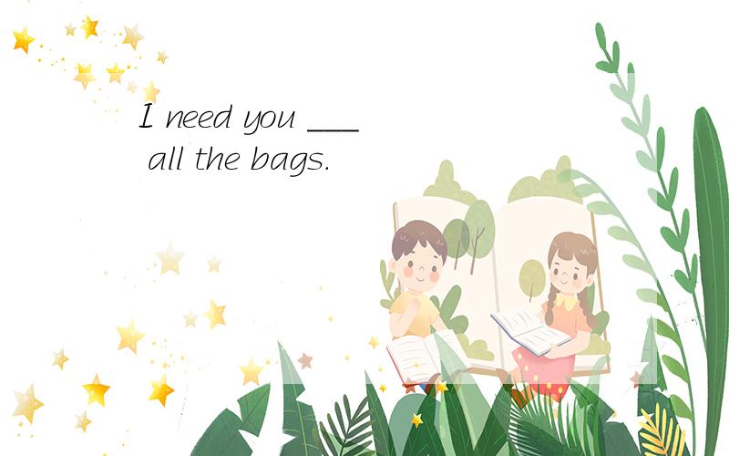 I need you ___ all the bags.