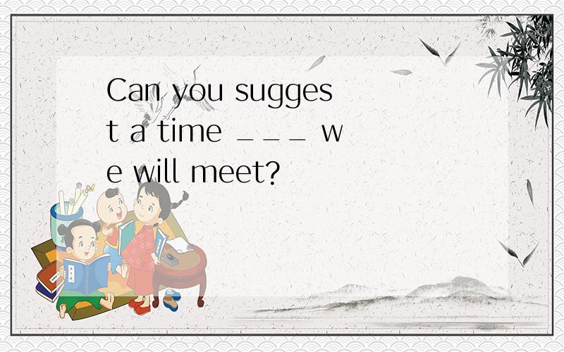 Can you suggest a time ___ we will meet?
