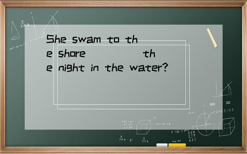 She swam to the shore_____the night in the water?