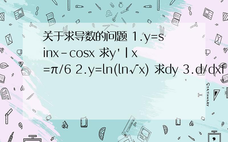 关于求导数的问题 1.y=sinx-cosx 求y'|x=π/6 2.y=ln(ln√x) 求dy 3.d/dxf（x^