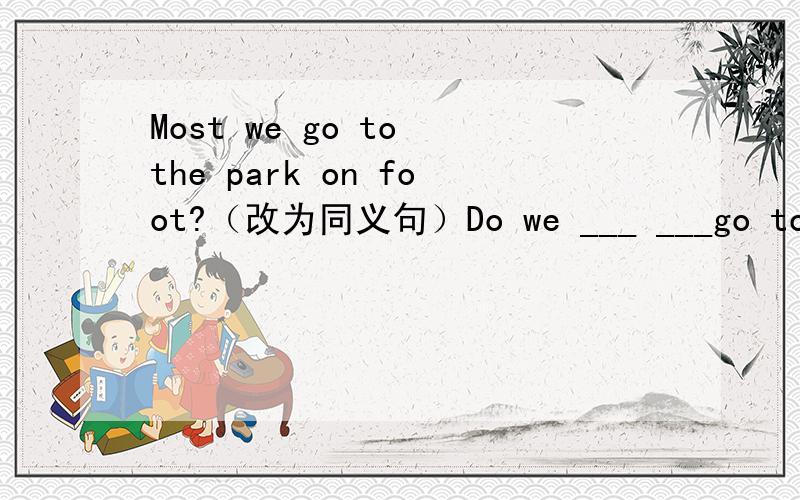 Most we go to the park on foot?（改为同义句）Do we ___ ___go to the