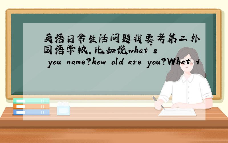 英语日常生活问题我要考第二外国语学校,比如说what's you name?how old are you?What i