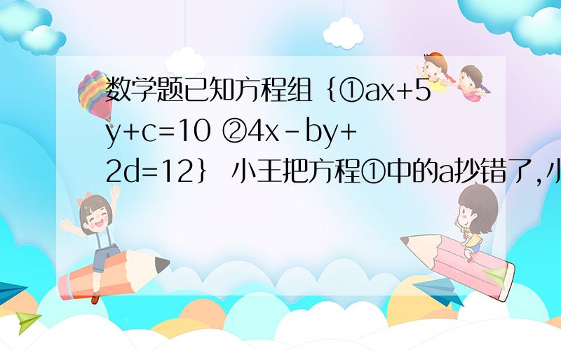 数学题已知方程组｛①ax+5y+c=10 ②4x-by+2d=12｝ 小王把方程①中的a抄错了,小明把方程②中的b抄错了