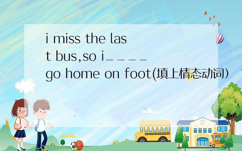 i miss the last bus,so i____go home on foot(填上情态动词） 1.must 2
