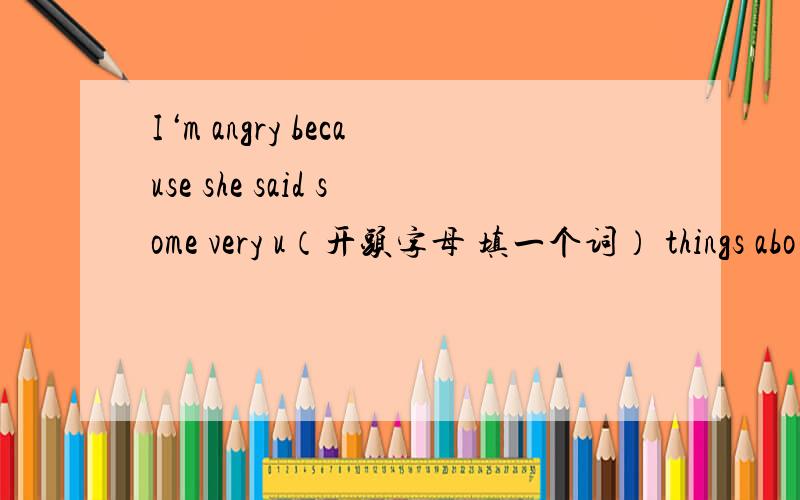 I‘m angry because she said some very u（开头字母 填一个词） things abo