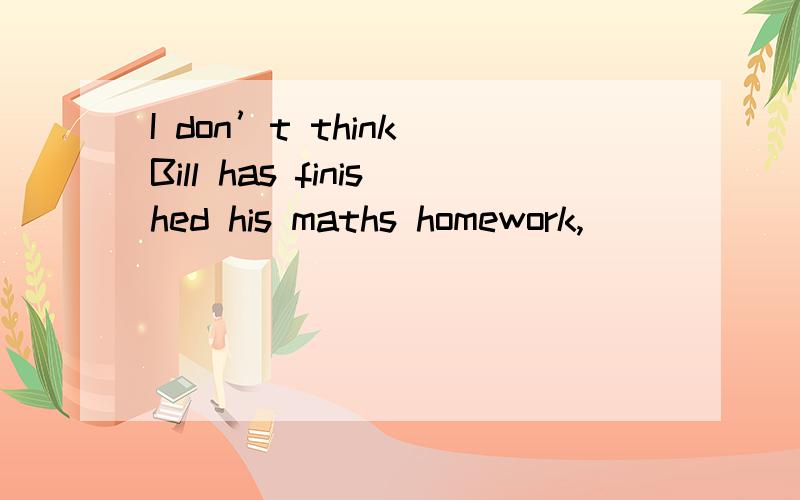 I don’t think Bill has finished his maths homework,______?