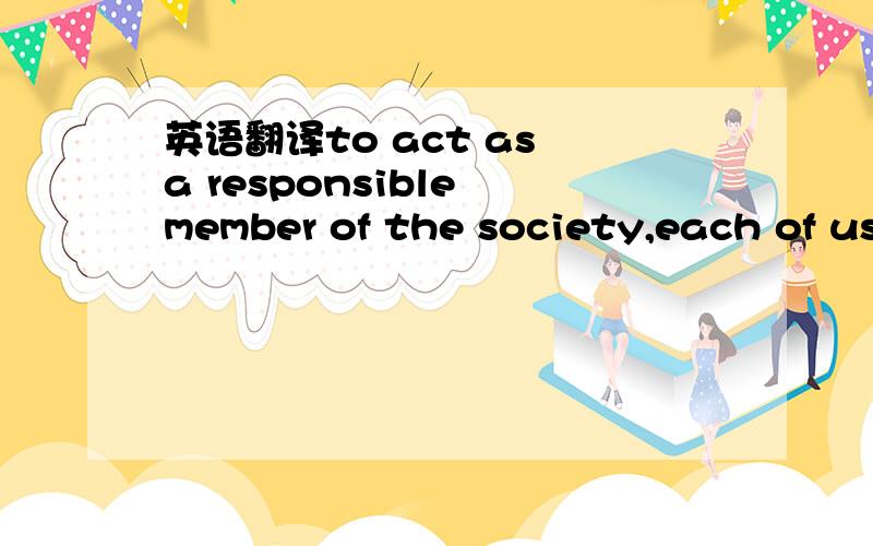 英语翻译to act as a responsible member of the society,each of us