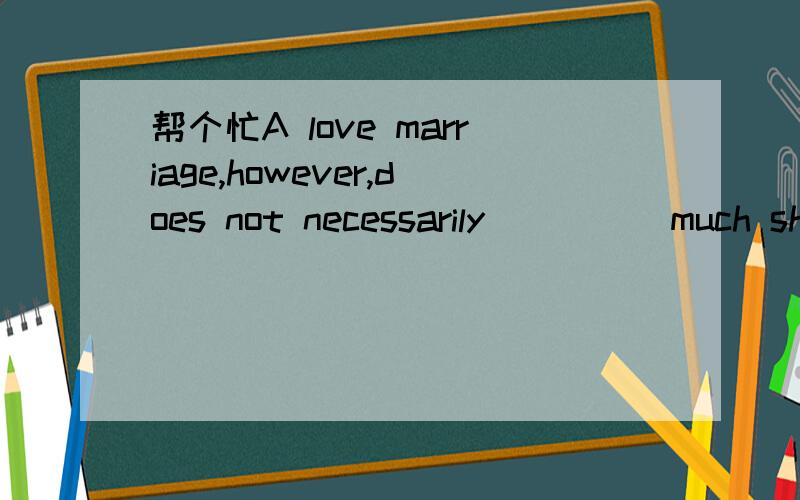 帮个忙A love marriage,however,does not necessarily ____ much sh