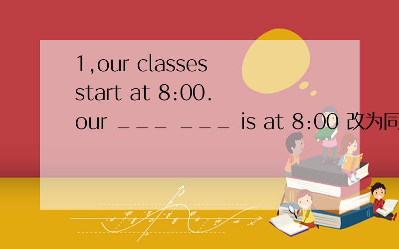 1,our classes start at 8:00.our ___ ___ is at 8:00 改为同意句 2,J