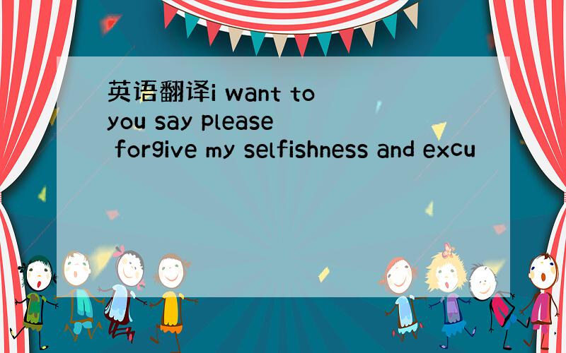英语翻译i want to you say please forgive my selfishness and excu
