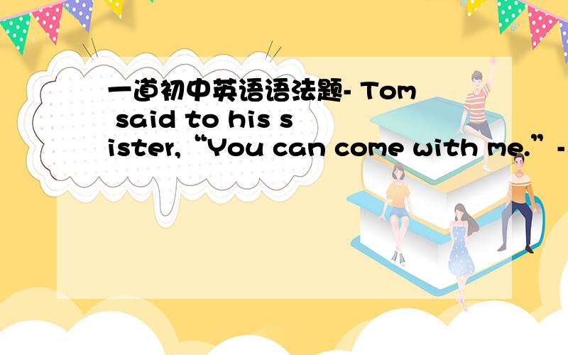 一道初中英语语法题- Tom said to his sister,“You can come with me.”- W