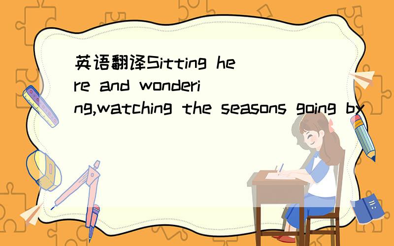 英语翻译Sitting here and wondering,watching the seasons going by