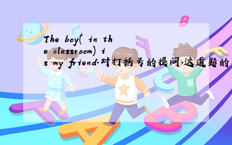 The boy( in the classroom) is my friend.对打括号的提问.这道题的答案为什么要用w