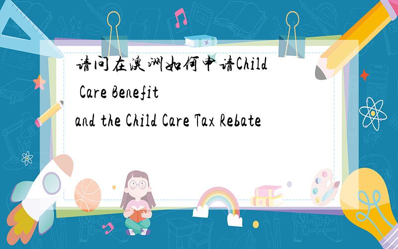 请问在澳洲如何申请Child Care Benefit and the Child Care Tax Rebate