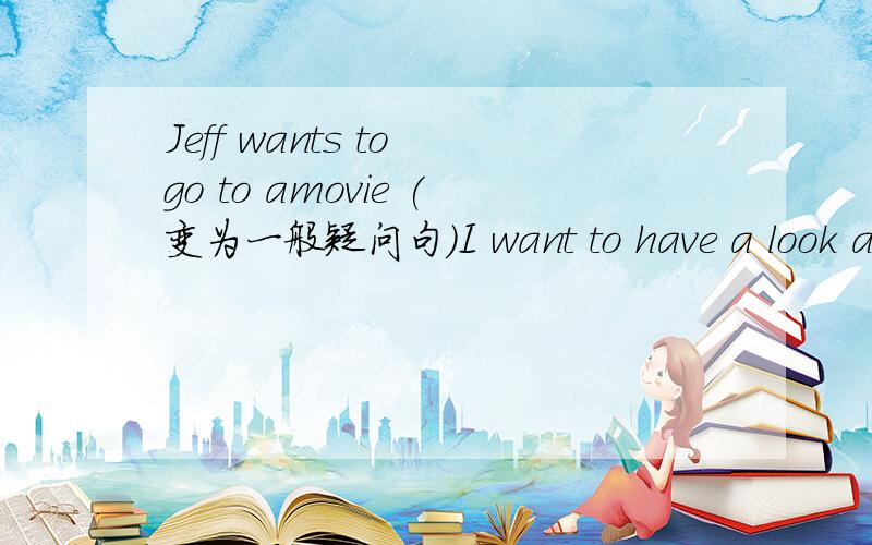 Jeff wants to go to amovie (变为一般疑问句）I want to have a look at