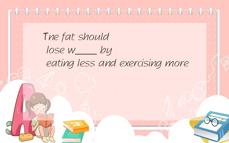 Tne fat should lose w____ by eating less and exercising more