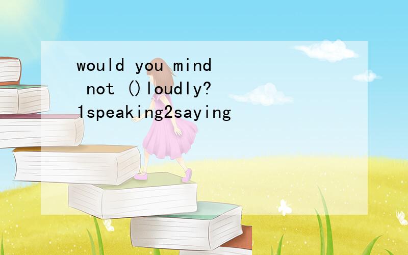 would you mind not ()loudly?1speaking2saying
