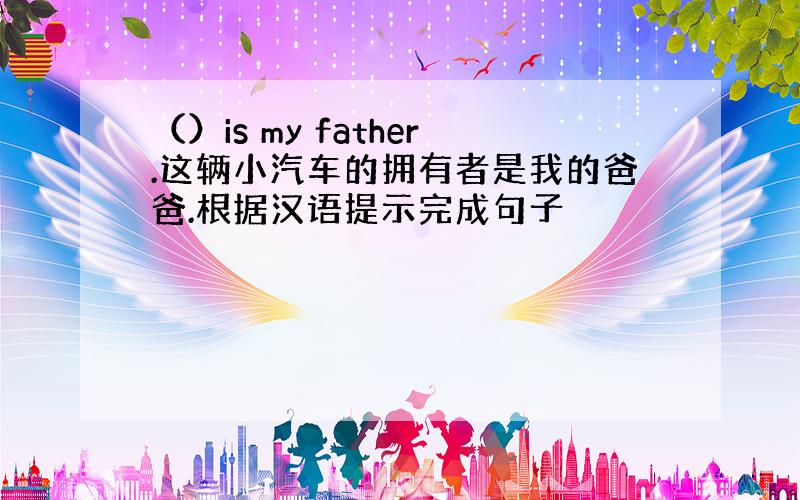 （）is my father.这辆小汽车的拥有者是我的爸爸.根据汉语提示完成句子