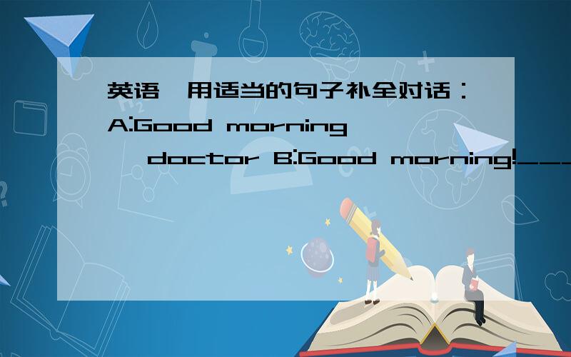 英语,用适当的句子补全对话：A:Good morning ,doctor B:Good morning!_____?A:
