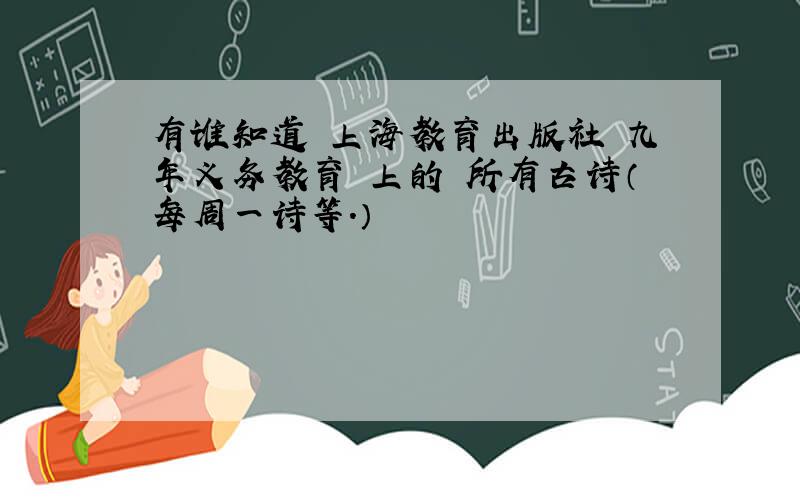 有谁知道 上海教育出版社 九年义务教育 上的 所有古诗（每周一诗等.）