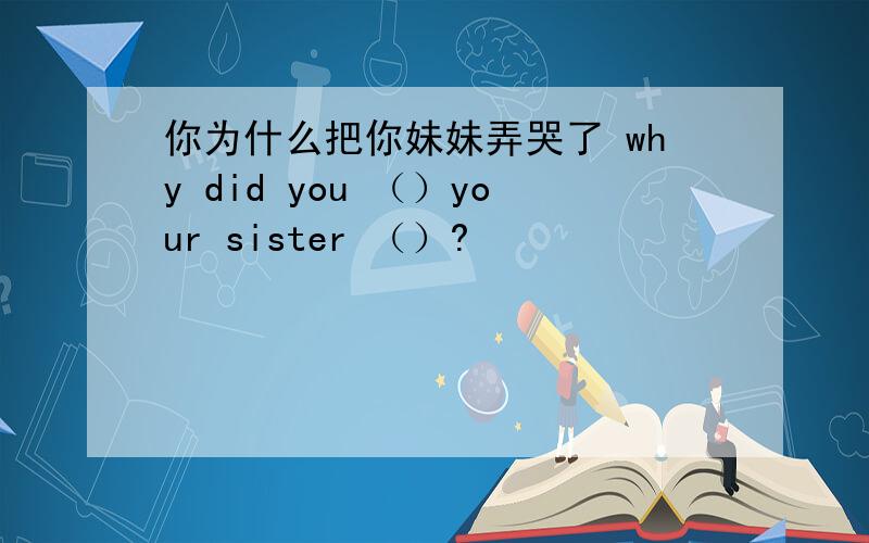 你为什么把你妹妹弄哭了 why did you （）your sister （）?
