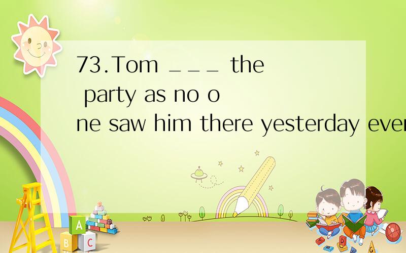 73.Tom ___ the party as no one saw him there yesterday eveni