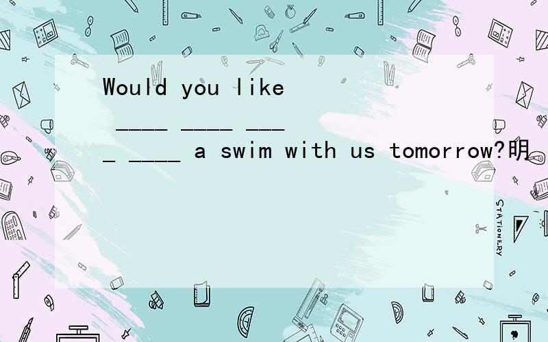 Would you like ____ ____ ____ ____ a swim with us tomorrow?明