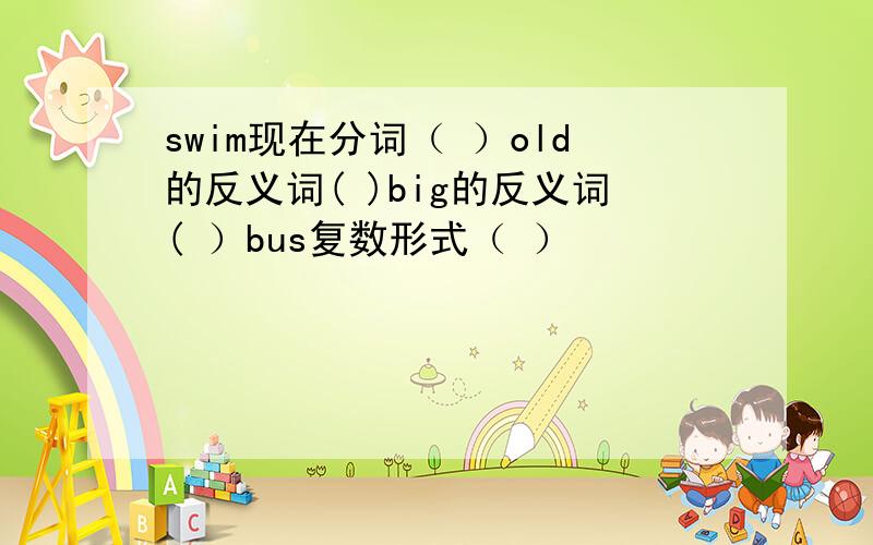 swim现在分词（ ）old的反义词( )big的反义词( ）bus复数形式（ ）