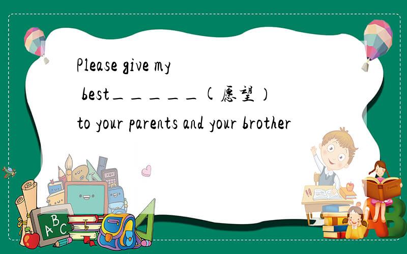 Please give my best_____(愿望）to your parents and your brother