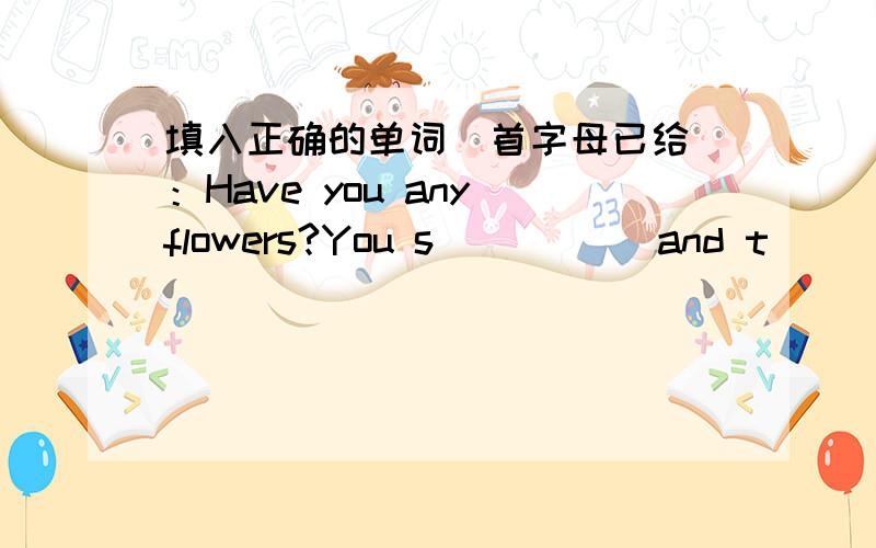 填入正确的单词（首字母已给）：Have you any flowers?You s_____ and t___them