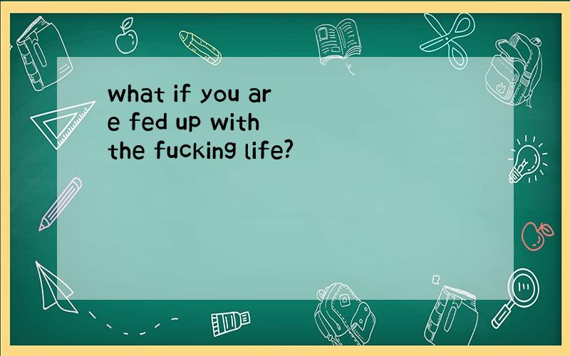 what if you are fed up with the fucking life?