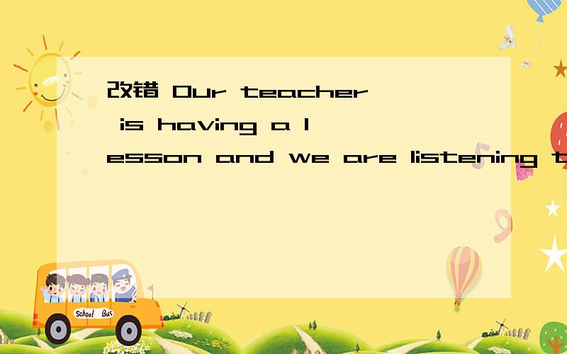 改错 Our teacher is having a lesson and we are listening to he