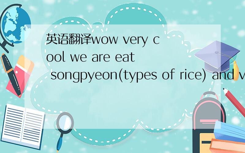 英语翻译wow very cool we are eat songpyeon(types of rice) and va
