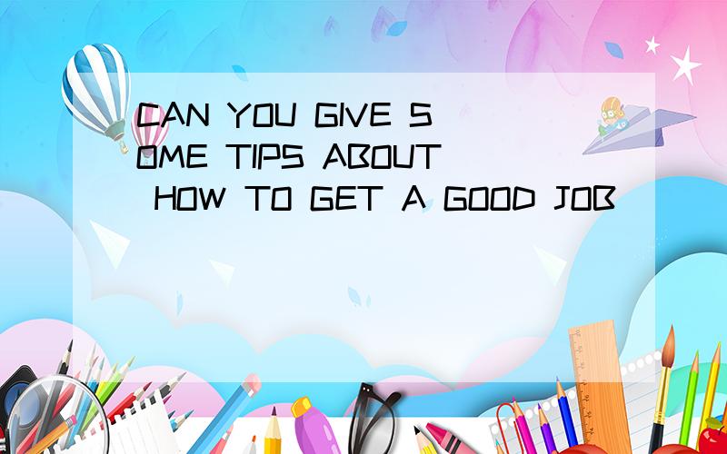 CAN YOU GIVE SOME TIPS ABOUT HOW TO GET A GOOD JOB