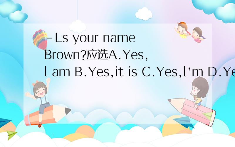 -Ls your name Brown?应选A.Yes,l am B.Yes,it is C.Yes,l'm D.Yes