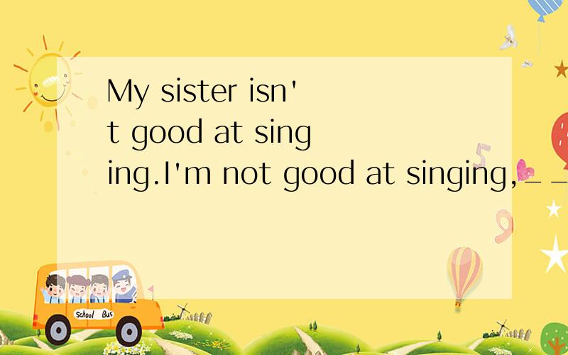 My sister isn't good at singing.I'm not good at singing,____