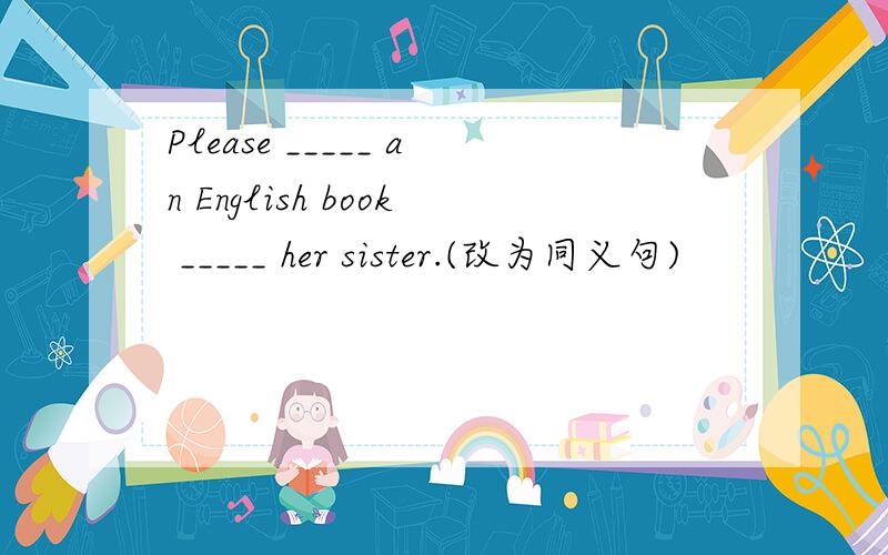 Please _____ an English book _____ her sister.(改为同义句)