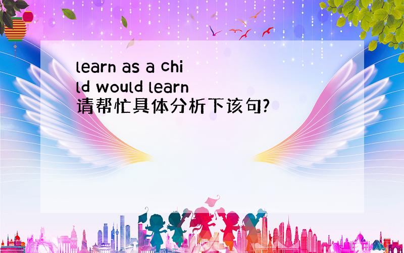 learn as a child would learn请帮忙具体分析下该句?