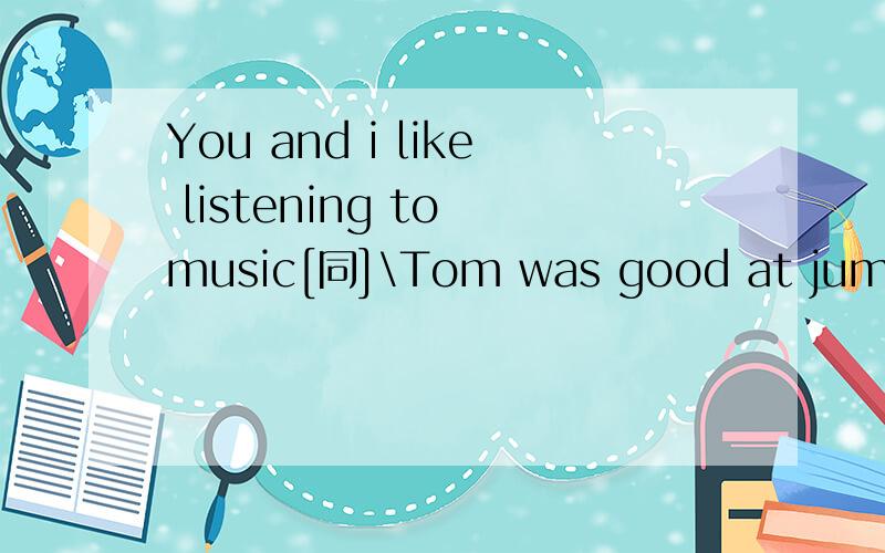 You and i like listening to music[同]\Tom was good at jumping