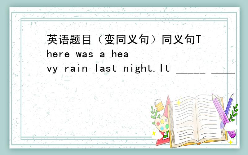 英语题目（变同义句）同义句There was a heavy rain last night.It _____ ____