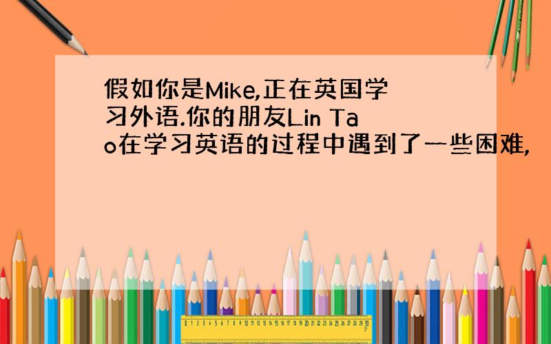 假如你是Mike,正在英国学习外语.你的朋友Lin Tao在学习英语的过程中遇到了一些困难,