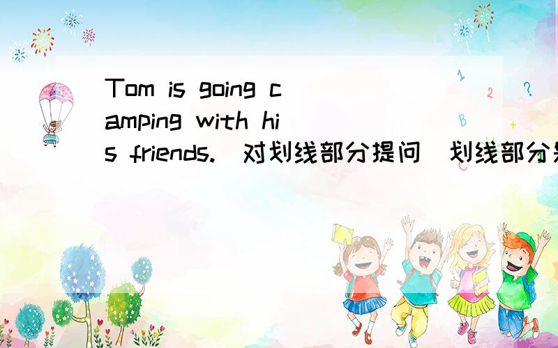 Tom is going camping with his friends.(对划线部分提问）划线部分是his frie