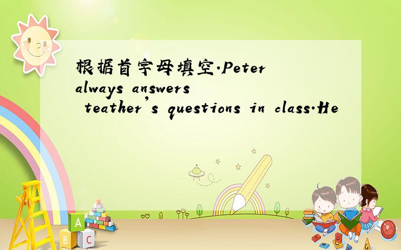 根据首字母填空.Peter always answers teather's questions in class.He