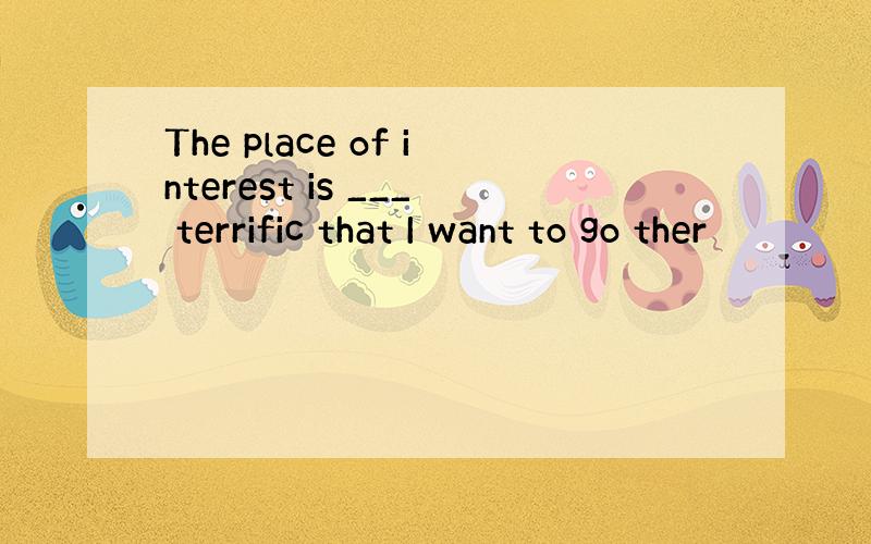 The place of interest is ___ terrific that I want to go ther