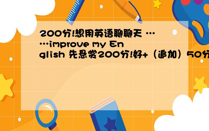 200分!想用英语聊聊天 ……improve my English 先悬赏200分!好+（追加）50分!