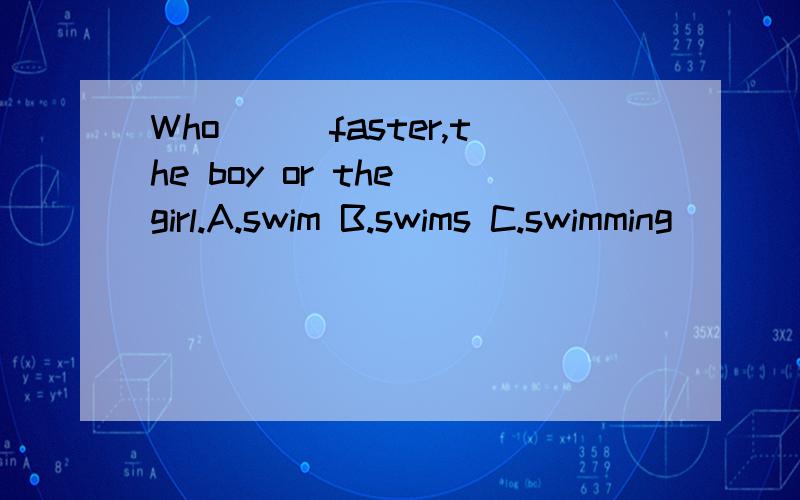 Who___faster,the boy or the girl.A.swim B.swims C.swimming