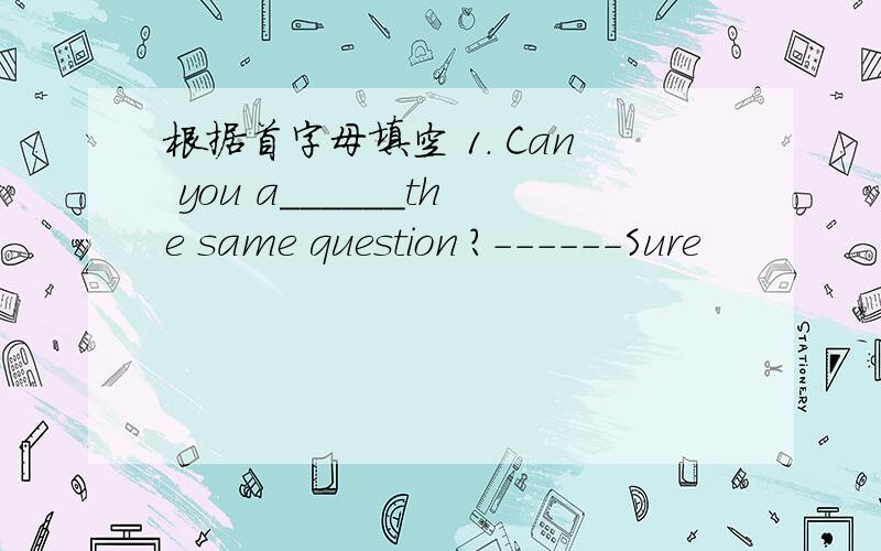 根据首字母填空 1. Can you a______the same question ?------Sure