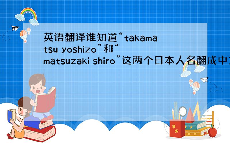 英语翻译谁知道“takamatsu yoshizo”和“matsuzaki shiro”这两个日本人名翻成中文分别叫什么
