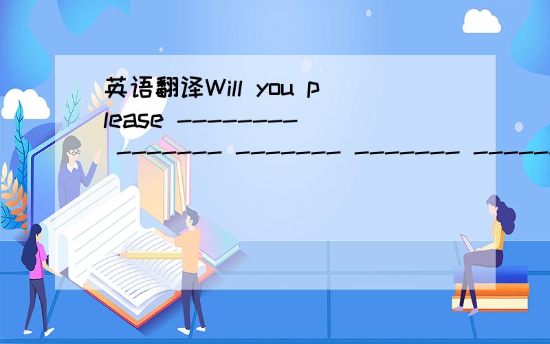 英语翻译Will you please -------- ------- ------- ------- -------