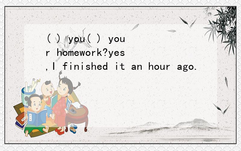 ( ) you( ) your homework?yes,I finished it an hour ago.